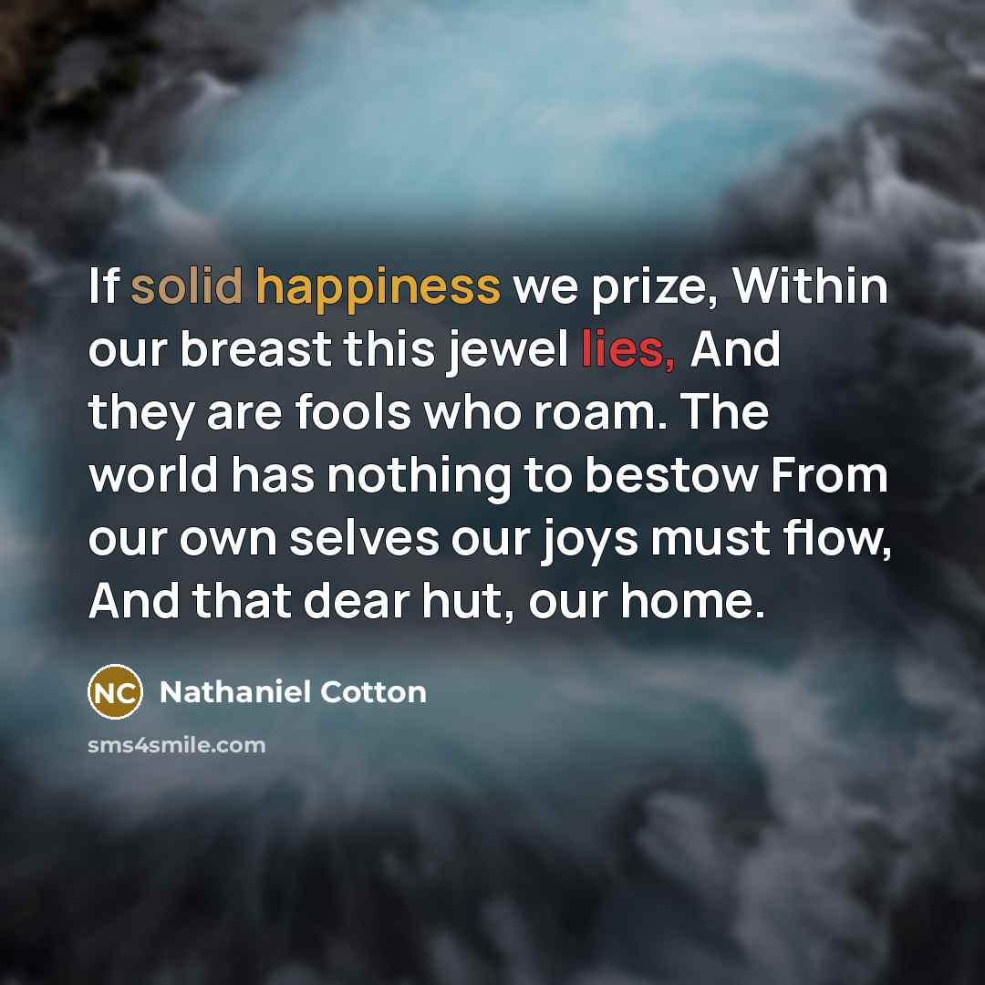 “If solid happiness we prize, Within our breast this jewel lies, And they are fools who roam. The world has nothing to bestow From our own selves our joys must flow, And that dear hut, our home.” quote by Nathaniel Cotton
