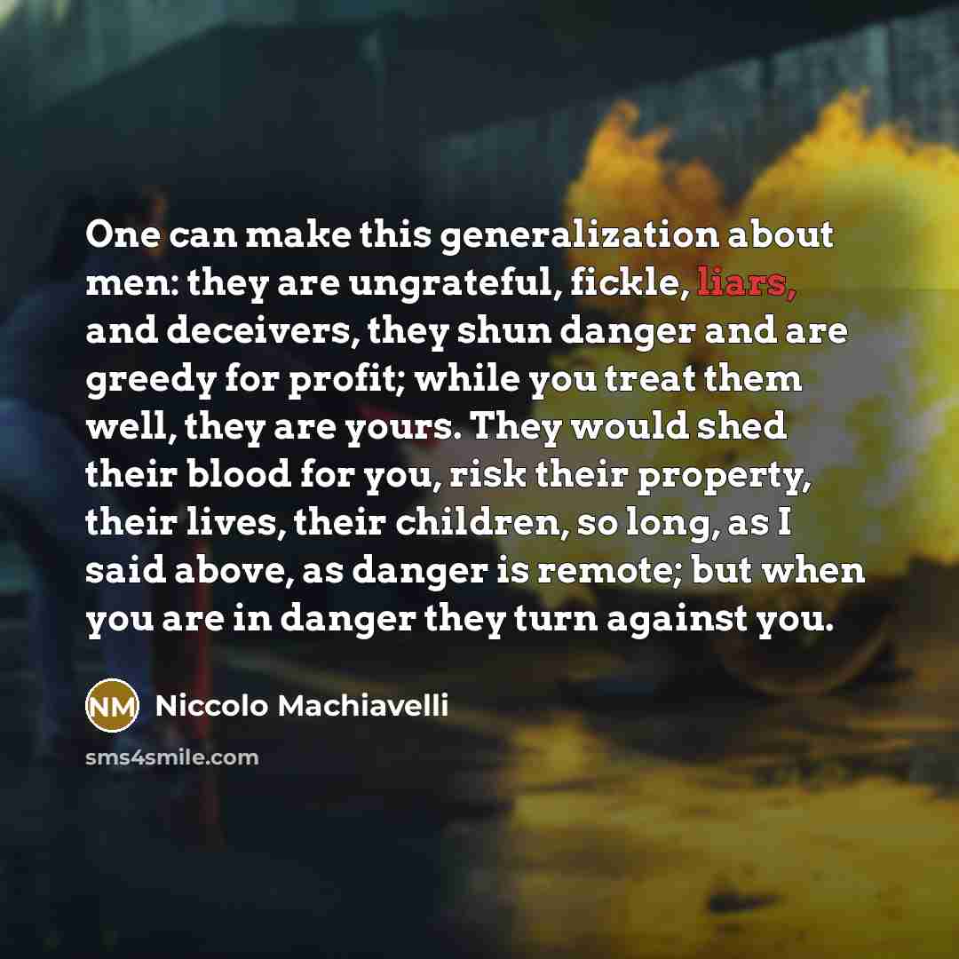 “One can make this generalization about men: they are ungrateful, fickle, liars, and deceivers, they shun danger and are greedy for profit; while you treat them well, they are yours. They would shed their blood for you, risk their property, their lives, their children, so long, as I said above, as…” quote by Niccolo Machiavelli