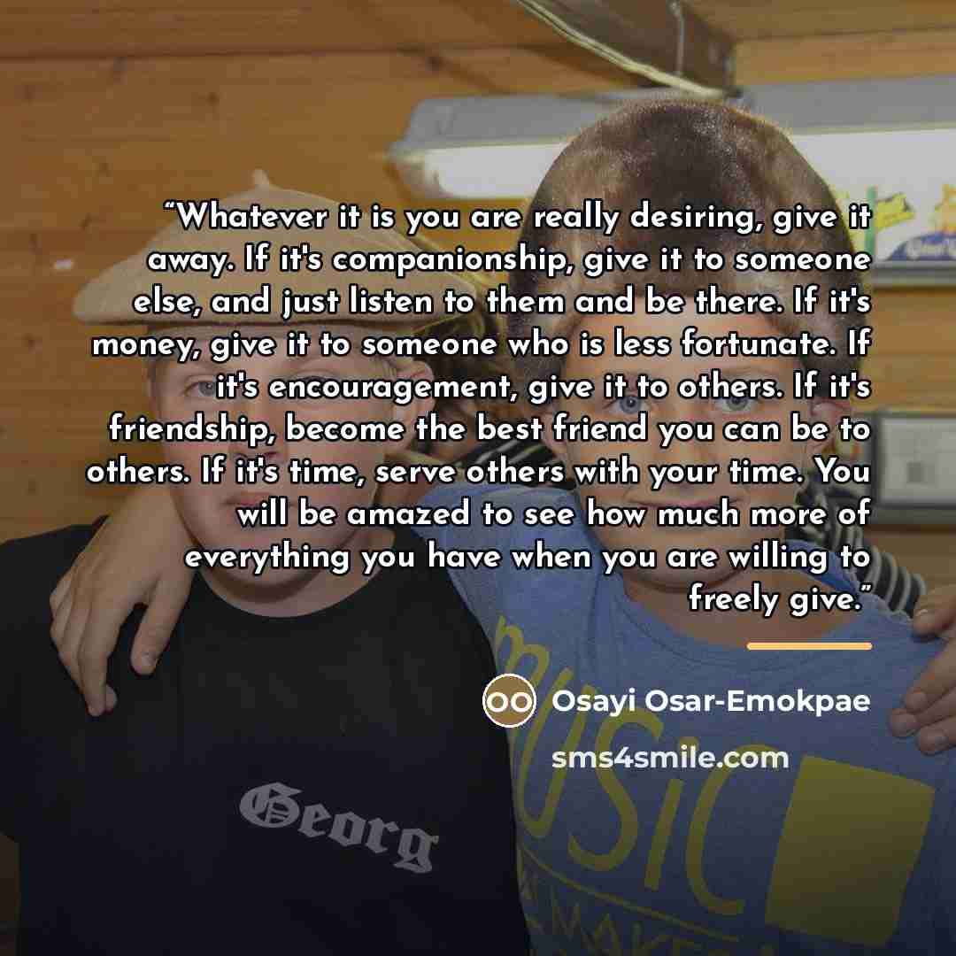 “Whatever it is you are really desiring, give it away. If it's companionship, give it to someone else, and just listen to them and be there. If it's money, give it to someone who is less fortunate. If it's encouragement, give it to others. If it's friendship, become the best friend you can be to…” quote by Osayi Osar-Emokpae