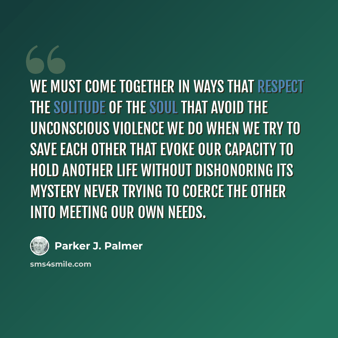 “We must come together in ways that respect the solitude of the soul that avoid the unconscious violence we do when we try to save each other that evoke our capacity to hold another life without dishonoring its mystery never trying to coerce the other into meeting our own needs.” quote by Parker J. Palmer