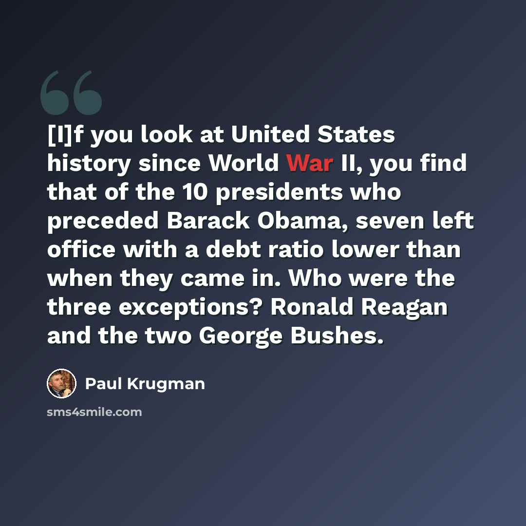 “[I]f you look at United States history since World War II, you find that of the 10 presidents who preceded Barack Obama, seven left office with a debt ratio lower than when they came in. Who were the three exceptions? Ronald Reagan and the two George Bushes.” quote by Paul Krugman