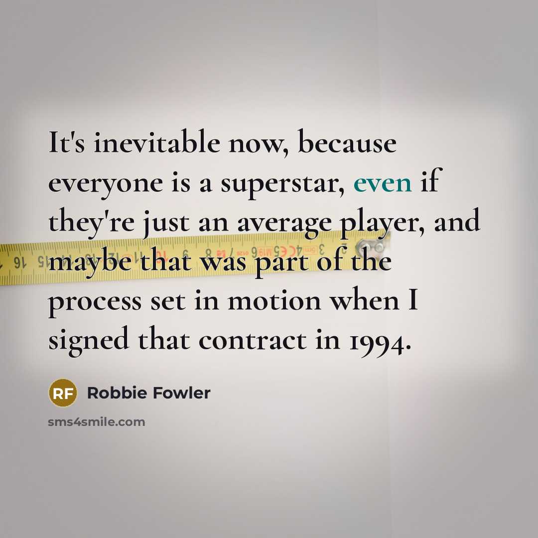 “It's inevitable now, because everyone is a superstar, even if they're just an average player, and maybe that was part of the process set in motion when I signed that contract in 1994.” quote by Robbie Fowler