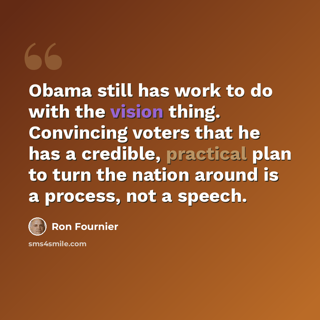 “Obama still has work to do with the vision thing. Convincing voters that he has a credible, practical plan to turn the nation around is a process, not a speech.” quote by Ron Fournier