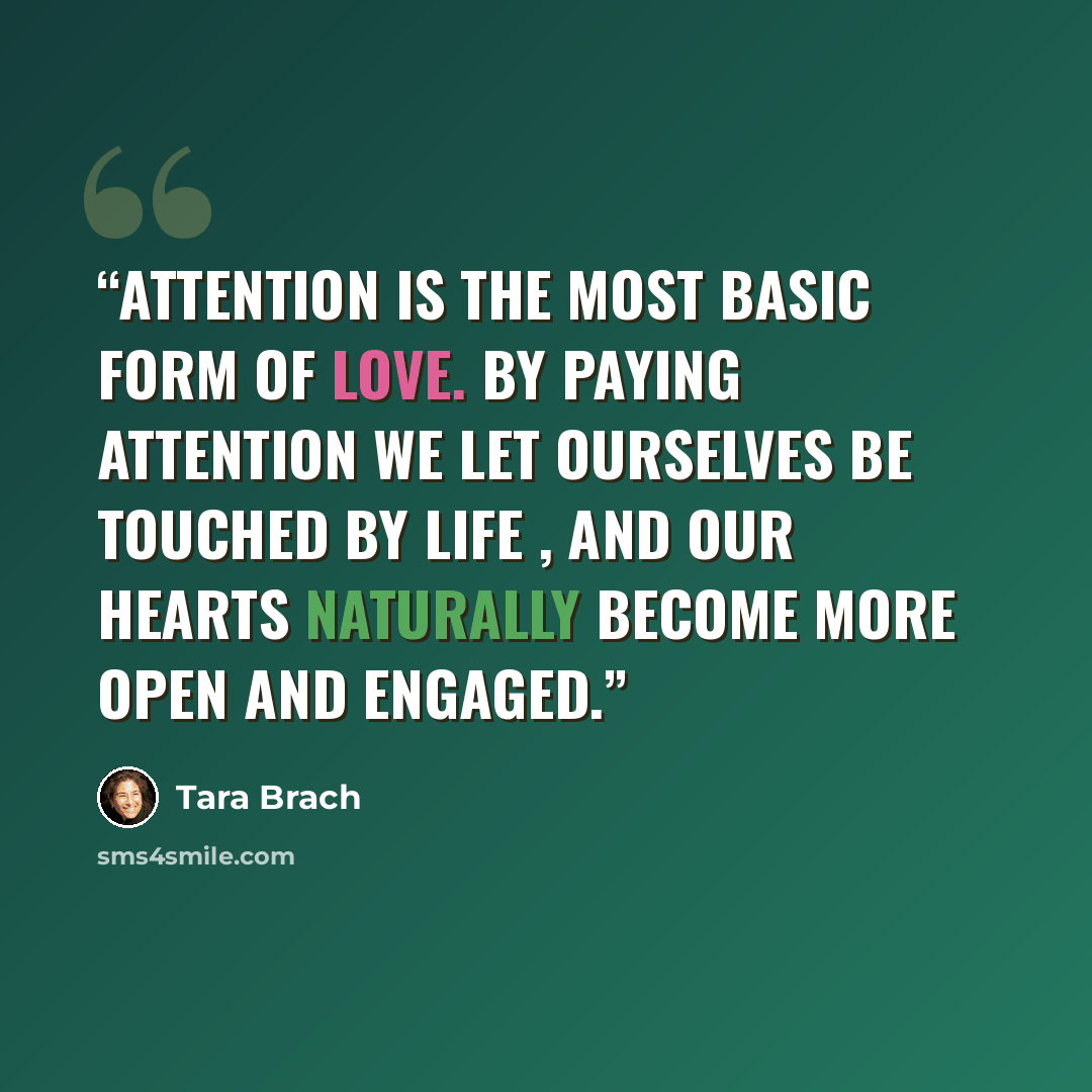 “Attention is the most basic form of love. By paying attention we let ourselves be touched by life , and our hearts naturally become more open and engaged.” quote by Tara Brach