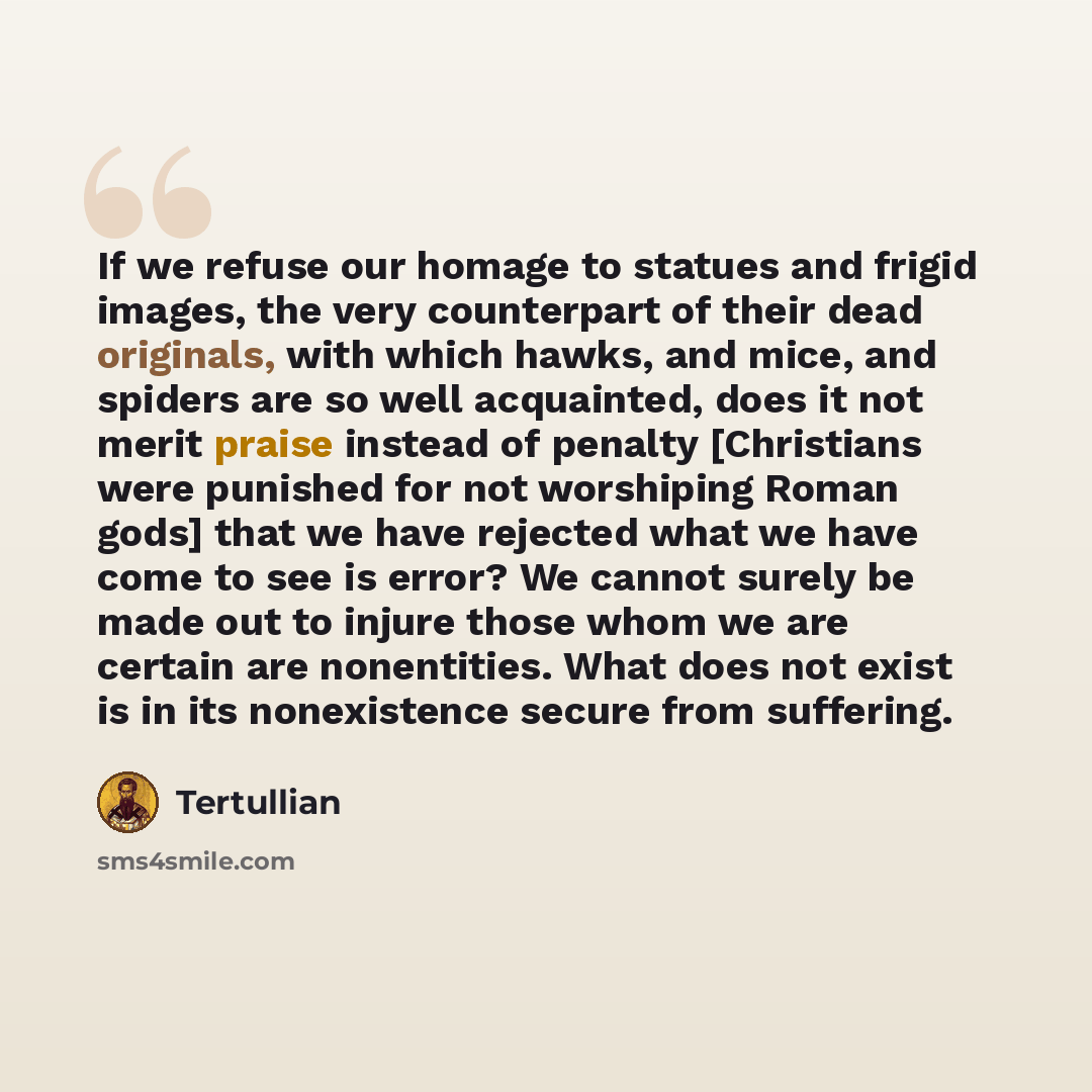 “If we refuse our homage to statues and frigid images, the very counterpart of their dead originals, with which hawks, and mice, and spiders are so well acquainted, does it not merit praise instead of penalty [Christians were punished for not worshiping Roman gods] that we have rejected what we…” quote by Tertullian