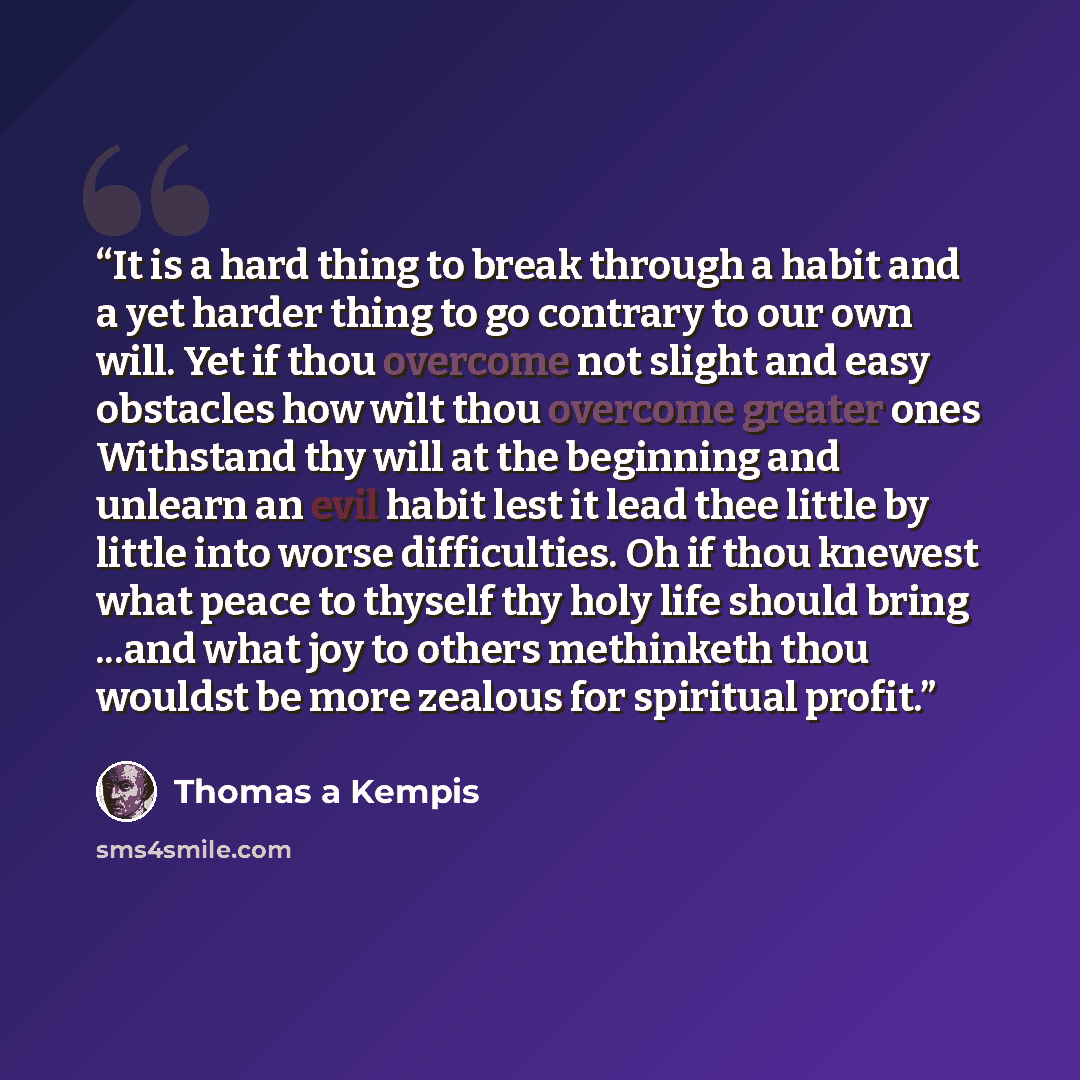 “It is a hard thing to break through a habit and a yet harder thing to go contrary to our own will. Yet if thou overcome not slight and easy obstacles how wilt thou overcome greater ones Withstand thy will at the beginning and unlearn an evil habit lest it lead thee little by little into worse…” quote by Thomas à Kempis