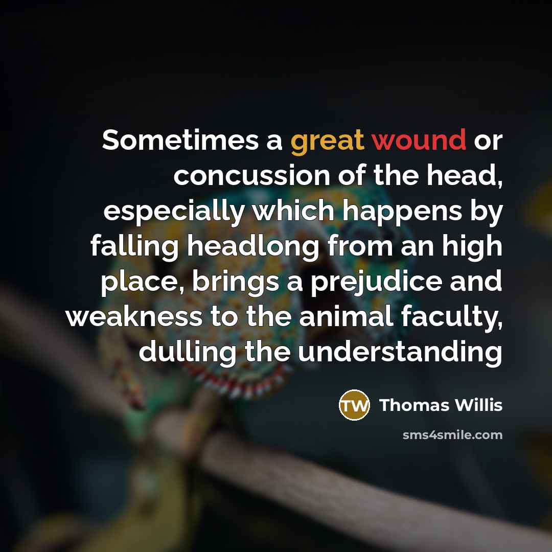 “Sometimes a great wound or concussion of the head, especially which happens by falling headlong from an high place, brings a prejudice and weakness to the animal faculty, dulling the understanding” quote by Thomas Willis