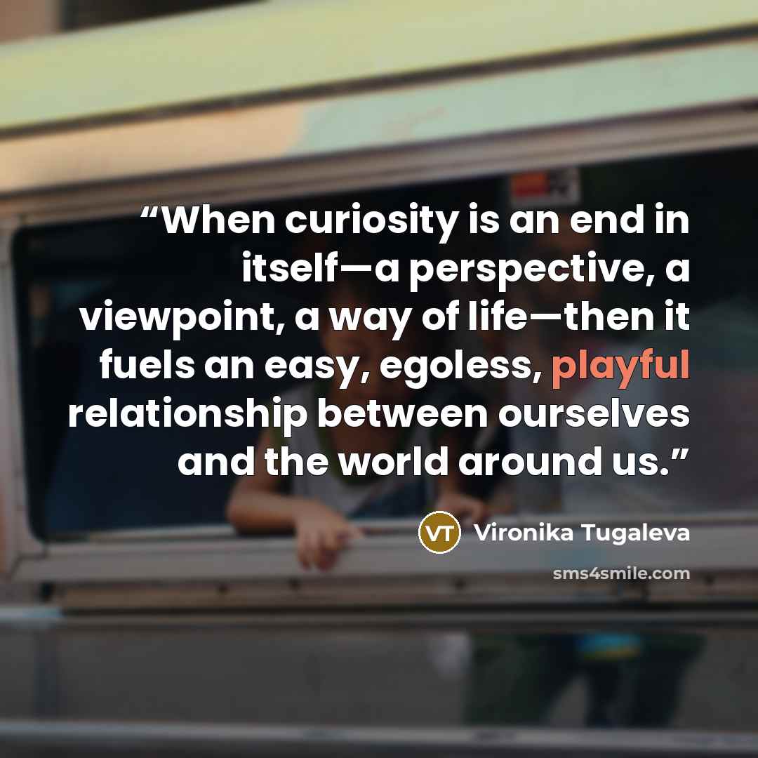 “When curiosity is an end in itself—a perspective, a viewpoint, a way of life—then it fuels an easy, egoless, playful relationship between ourselves and the world around us.” quote by Vironika Tugaleva