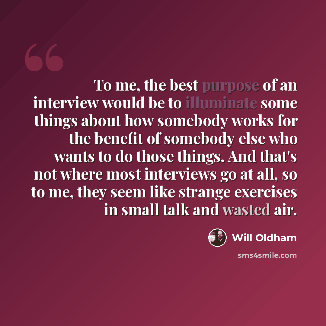 “To me, the best purpose of an interview would be to illuminate some things about how somebody works for the benefit of somebody else who wants to do those things. And that's not where most interviews go at all, so to me, they seem like strange exercises in small talk and wasted air.” quote by Will Oldham