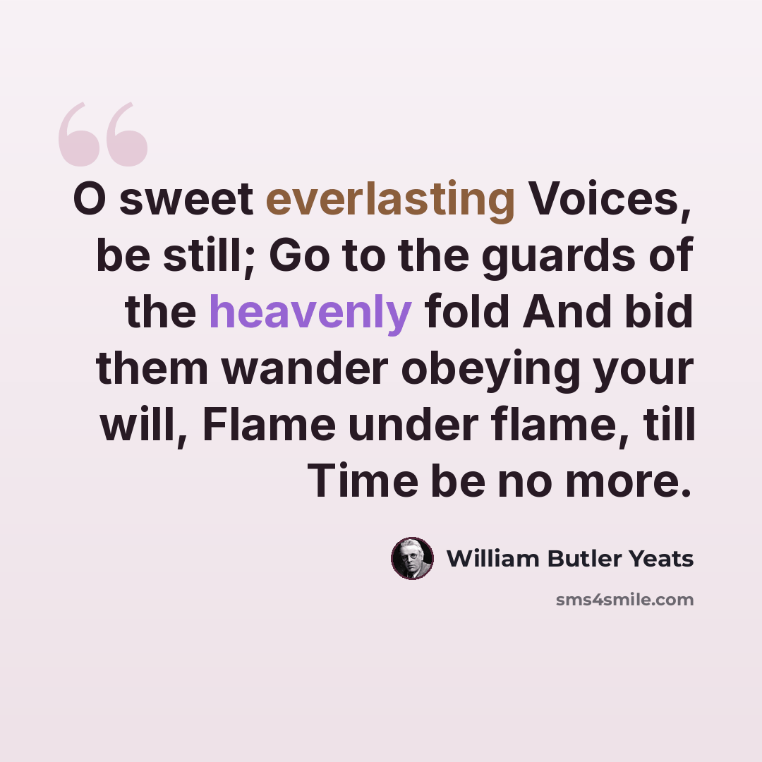 “O sweet everlasting Voices, be still; Go to the guards of the heavenly fold And bid them wander obeying your will, Flame under flame, till Time be no more.” quote by William Butler Yeats