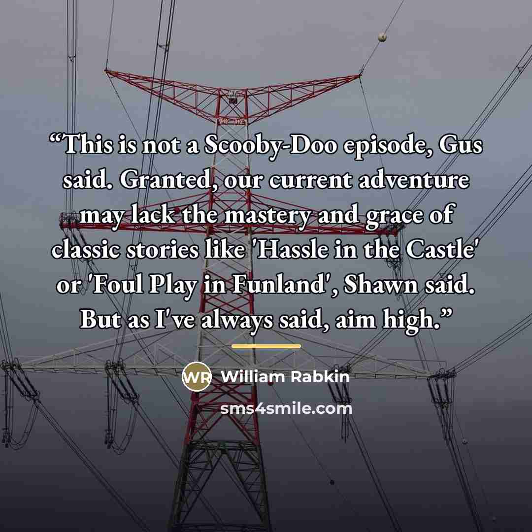 “This is not a Scooby-Doo episode, Gus said. Granted, our current adventure may lack the mastery and grace of classic stories like 'Hassle in the Castle' or 'Foul Play in Funland', Shawn said. But as I've always said, aim high.” quote by William Rabkin