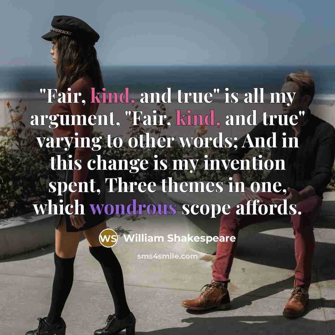 “"Fair, kind, and true" is all my argument, "Fair, kind, and true" varying to other words; And in this change is my invention spent, Three themes in one, which wondrous scope affords.” quote by William Shakespeare