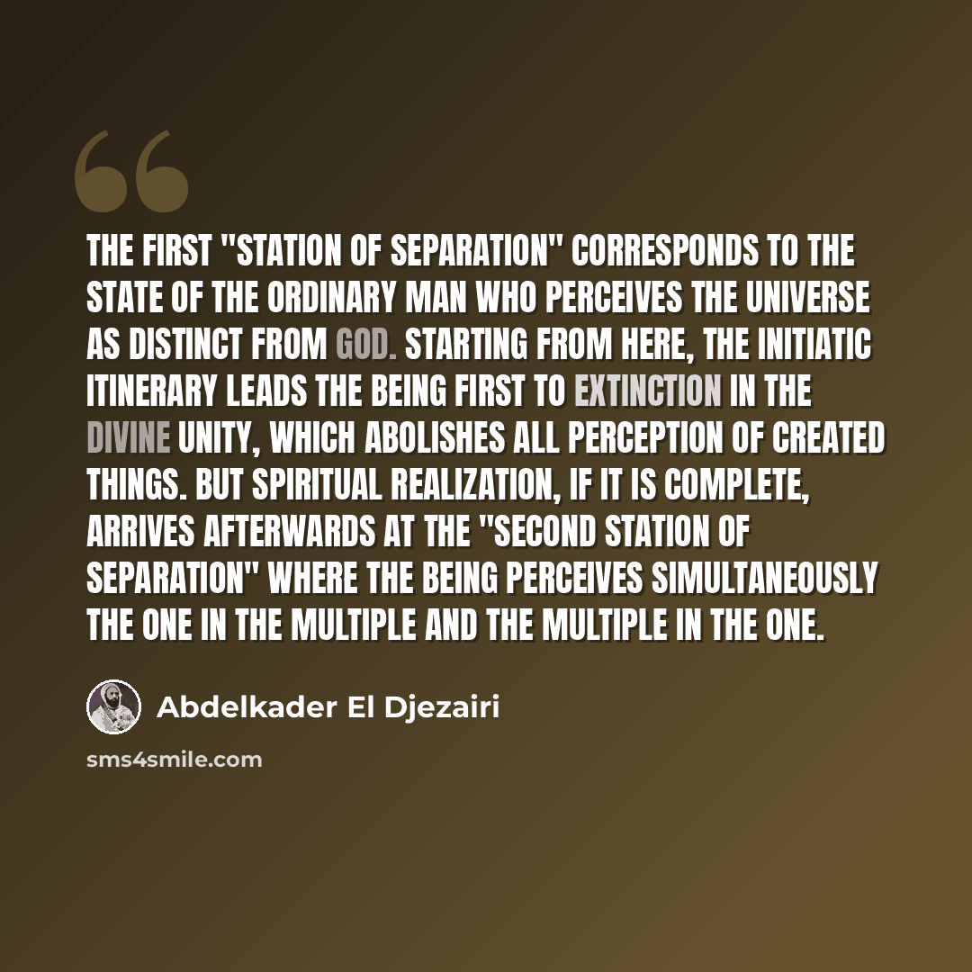 “The first "station of separation" corresponds to the state of the ordinary man who perceives the universe as distinct from God. Starting from here, the initiatic itinerary leads the being first to extinction in the divine Unity, which abolishes all perception of created things. But spiritual…” quote by Abdelkader El Djezairi