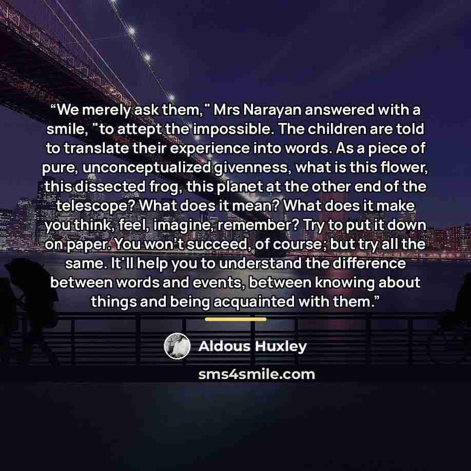 “We merely ask them," Mrs Narayan answered with a smile, "to attept the impossible. The children are told to translate their experience into words. As a piece of pure, unconceptualized givenness, what is this flower, this dissected frog, this planet at the other end of the telescope? What does it…” quote by Aldous Huxley