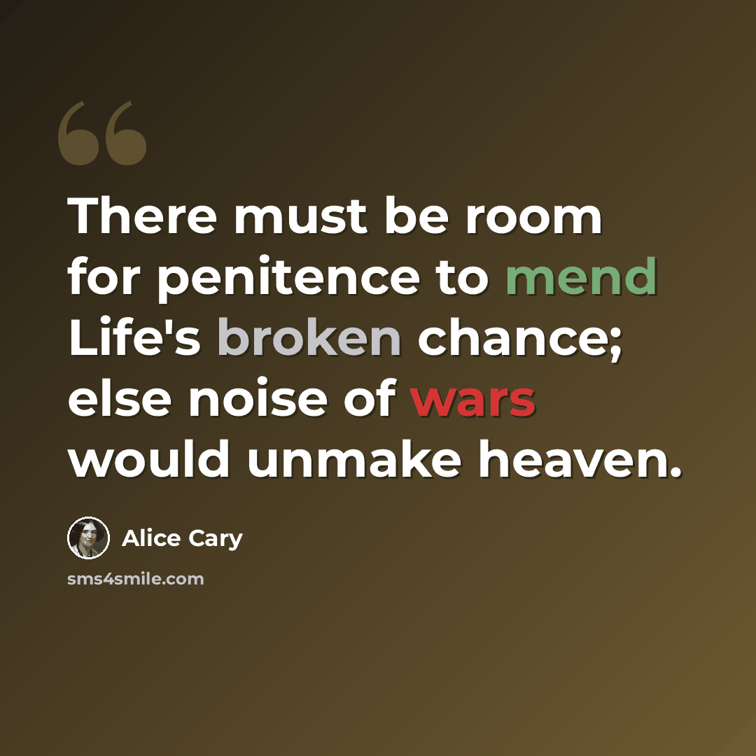 “There must be room for penitence to mend Life's broken chance; else noise of wars would unmake heaven.” quote by Alice Cary