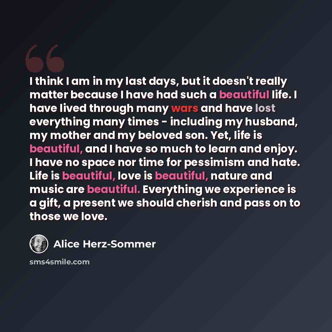 “I think I am in my last days, but it doesn't really matter because I have had such a beautiful life. I have lived through many wars and have lost everything many times - including my husband, my mother and my beloved son. Yet, life is beautiful, and I have so much to learn and enjoy. I have no…” quote by Alice Herz-Sommer