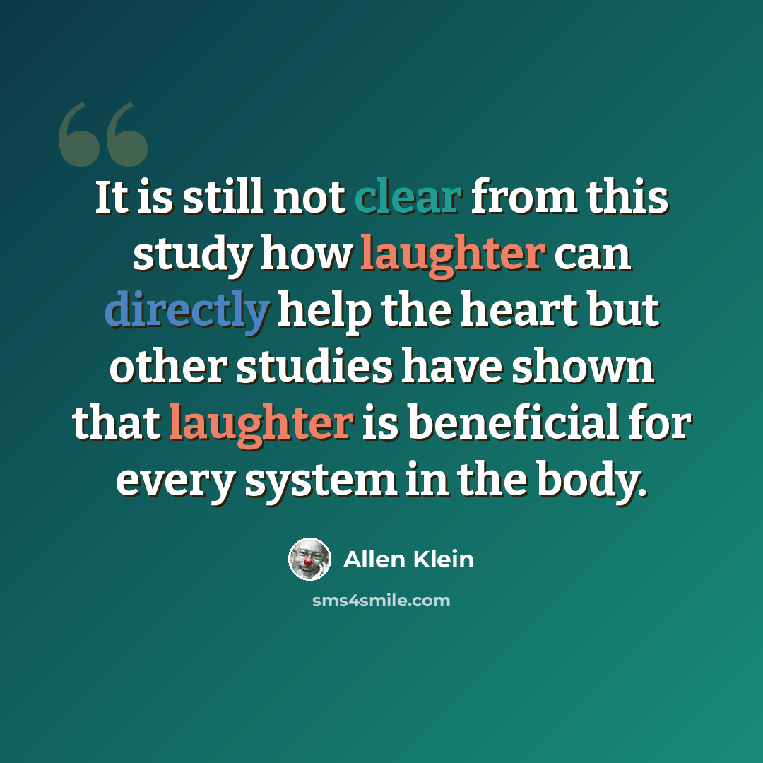 “It is still not clear from this study how laughter can directly help the heart but other studies have shown that laughter is beneficial for every system in the body.” quote by Allen Klein