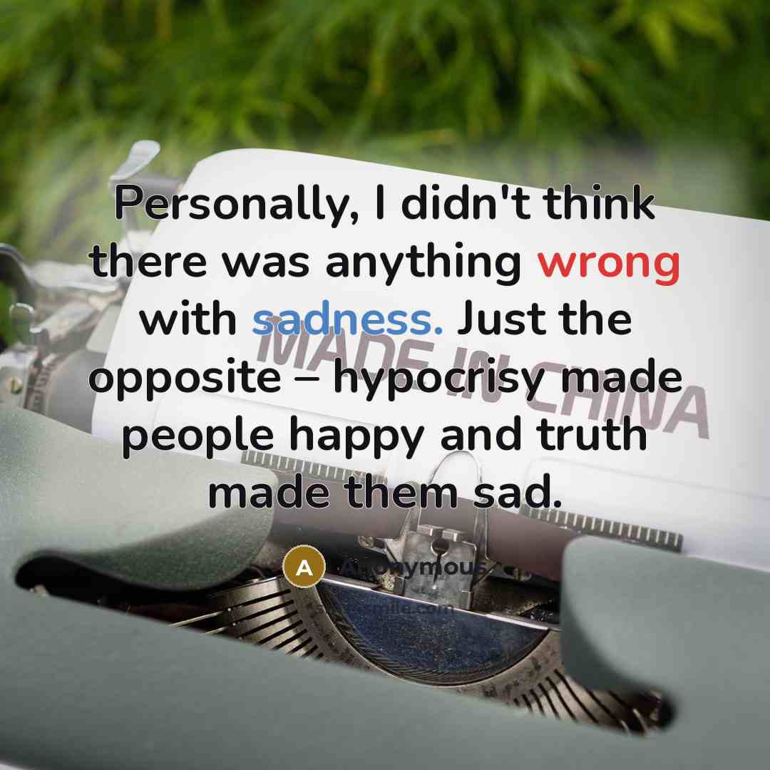 “Personally, I didn't think there was anything wrong with sadness. Just the opposite – hypocrisy made people happy and truth made them sad.” quote by Anonymous