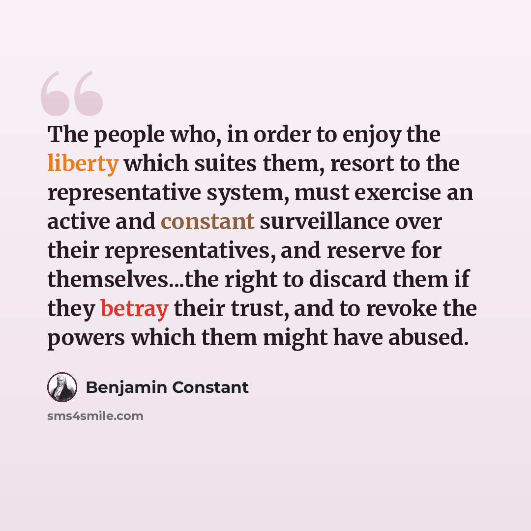 “The people who, in order to enjoy the liberty which suites them, resort to the representative system, must exercise an active and constant surveillance over their representatives, and reserve for themselves...the right to discard them if they betray their trust, and to revoke the powers which them…” quote by Benjamin Constant