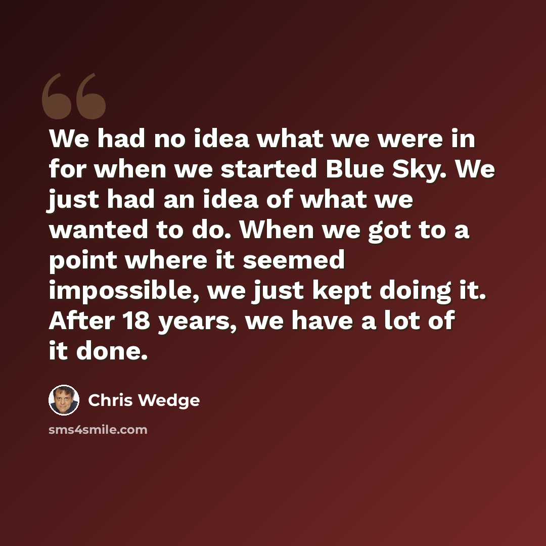 “We had no idea what we were in for when we started Blue Sky. We just had an idea of what we wanted to do. When we got to a point where it seemed impossible, we just kept doing it. After 18 years, we have a lot of it done.” quote by Chris Wedge