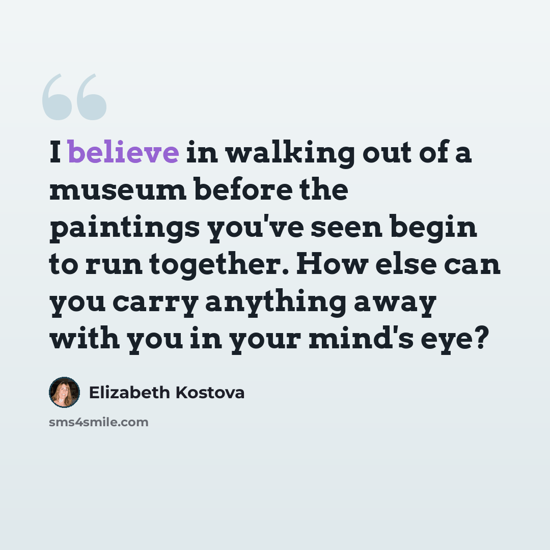 “I believe in walking out of a museum before the paintings you've seen begin to run together. How else can you carry anything away with you in your mind's eye?” quote by Elizabeth Kostova