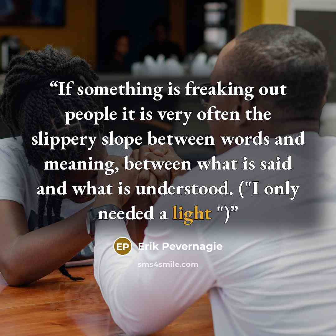 “If something is freaking out people it is very often the slippery slope between words and meaning, between what is said and what is understood. ("I only needed a light ")” quote by Erik Pevernagie