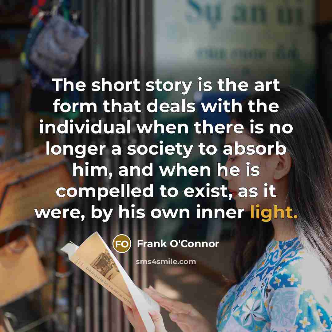 “The short story is the art form that deals with the individual when there is no longer a society to absorb him, and when he is compelled to exist, as it were, by his own inner light.” quote by Frank O'Connor