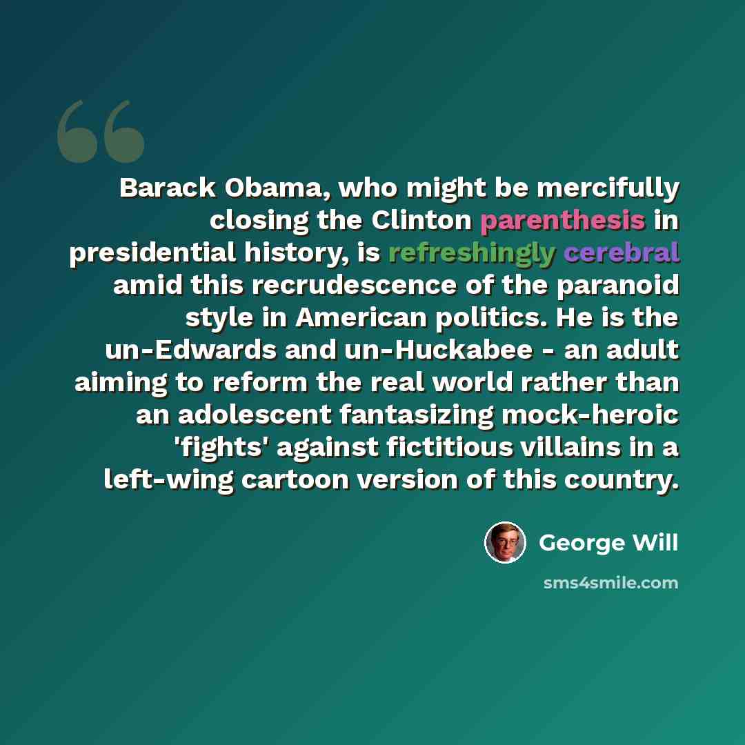 “Barack Obama, who might be mercifully closing the Clinton parenthesis in presidential history, is refreshingly cerebral amid this recrudescence of the paranoid style in American politics. He is the un-Edwards and un-Huckabee - an adult aiming to reform the real world rather than an adolescent…” quote by George Will
