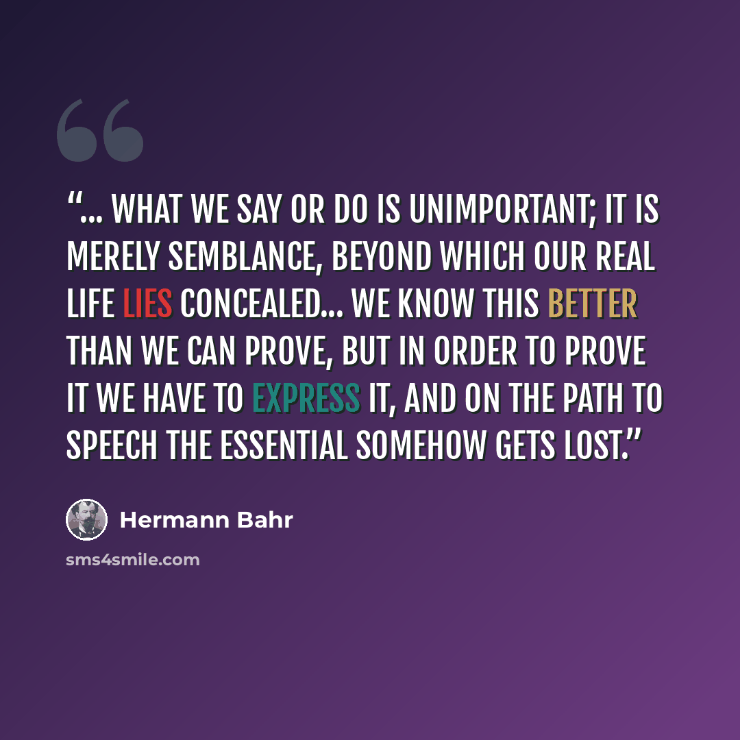 “... what we say or do is unimportant; it is merely semblance, beyond which our real life lies concealed... We know this better than we can prove, but in order to prove it we have to express it, and on the path to speech the essential somehow gets lost.” quote by Hermann Bahr