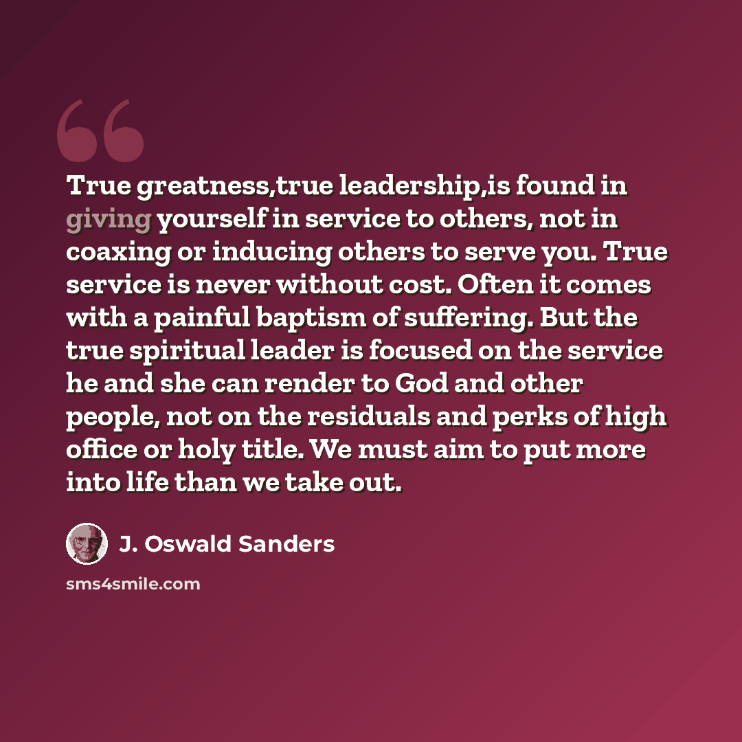 “True greatness,true leadership,is found in giving yourself in service to others, not in coaxing or inducing others to serve you. True service is never without cost. Often it comes with a painful baptism of suffering. But the true spiritual leader is focused on the service he and she can render to…” quote by J. Oswald Sanders