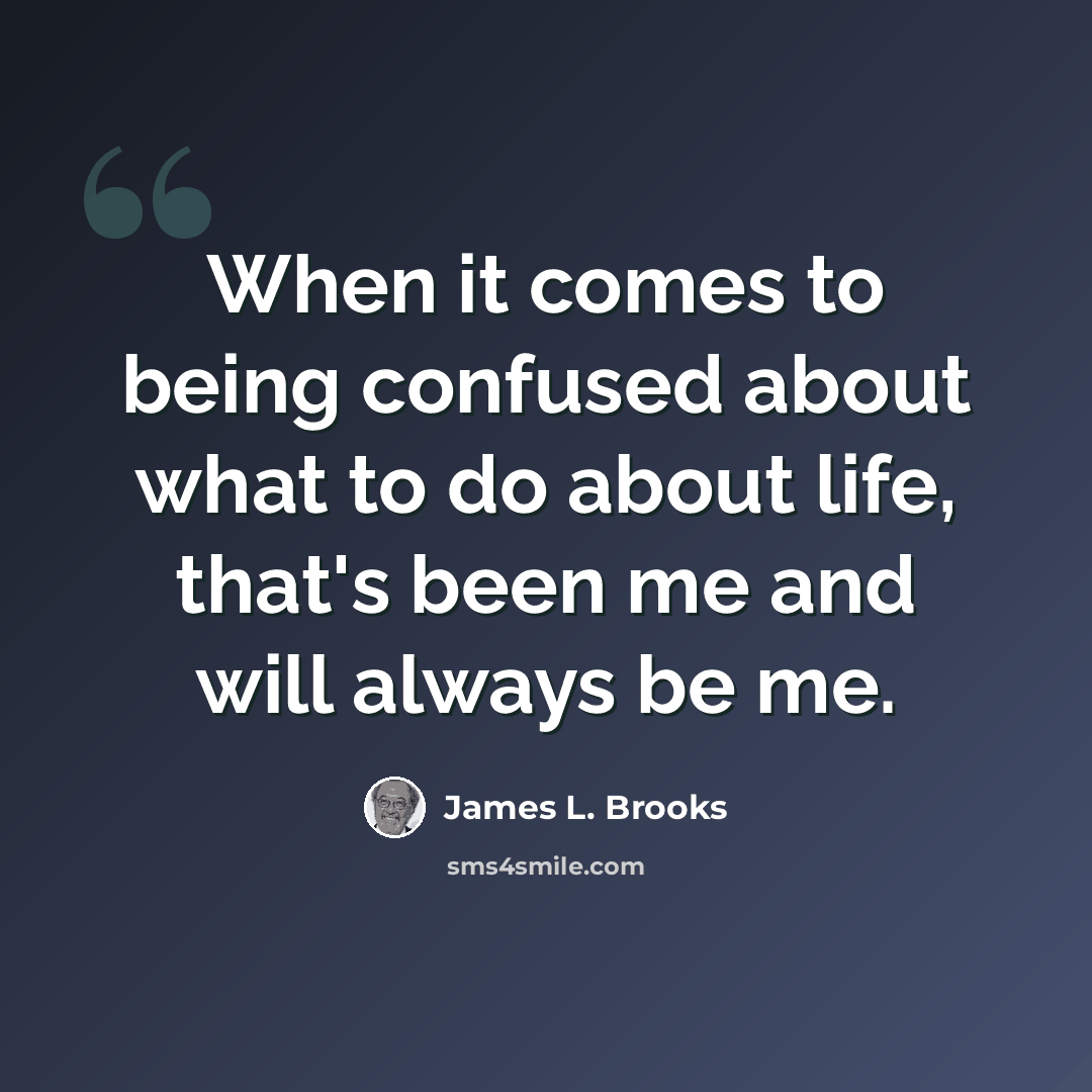 “When it comes to being confused about what to do about life, that's been me and will always be me.” quote by James L. Brooks