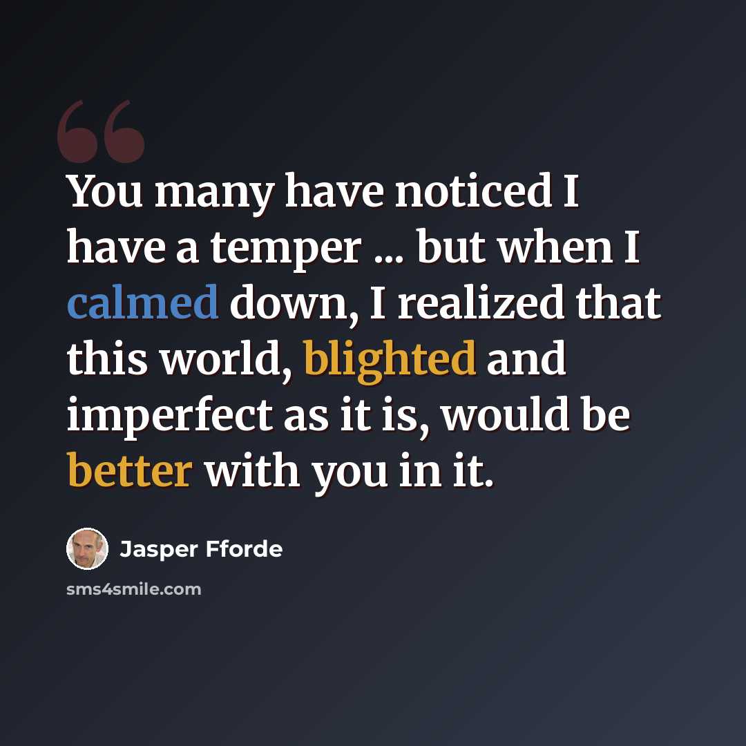 “You many have noticed I have a temper ... but when I calmed down, I realized that this world, blighted and imperfect as it is, would be better with you in it.” quote by Jasper Fforde