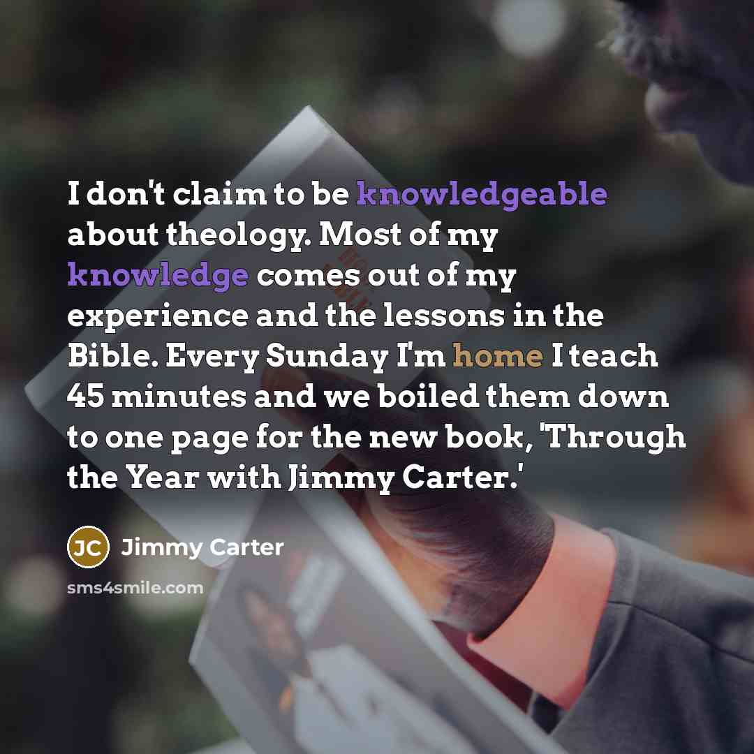 “I don't claim to be knowledgeable about theology. Most of my knowledge comes out of my experience and the lessons in the Bible. Every Sunday I'm home I teach 45 minutes and we boiled them down to one page for the new book, 'Through the Year with Jimmy Carter.'” quote by Jimmy Carter