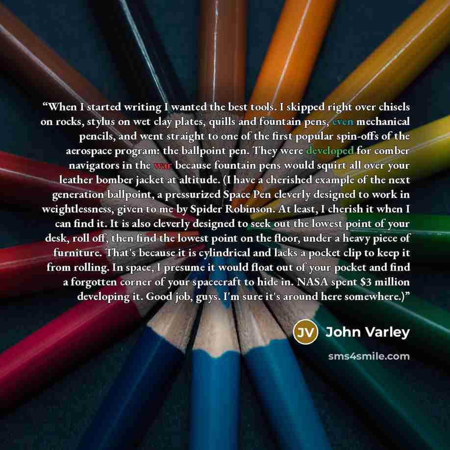 “When I started writing I wanted the best tools. I skipped right over chisels on rocks, stylus on wet clay plates, quills and fountain pens, even mechanical pencils, and went straight to one of the first popular spin-offs of the aerospace program: the ballpoint pen. They were developed for comber…” quote by John Varley