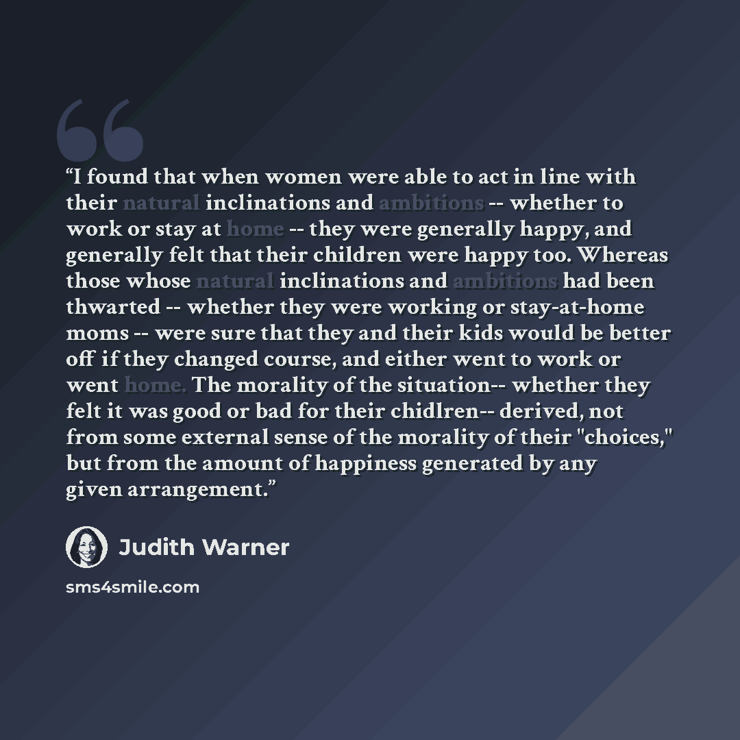 “I found that when women were able to act in line with their natural inclinations and ambitions -- whether to work or stay at home -- they were generally happy, and generally felt that their children were happy too. Whereas those whose natural inclinations and ambitions had been thwarted -- whether…” quote by Judith Warner