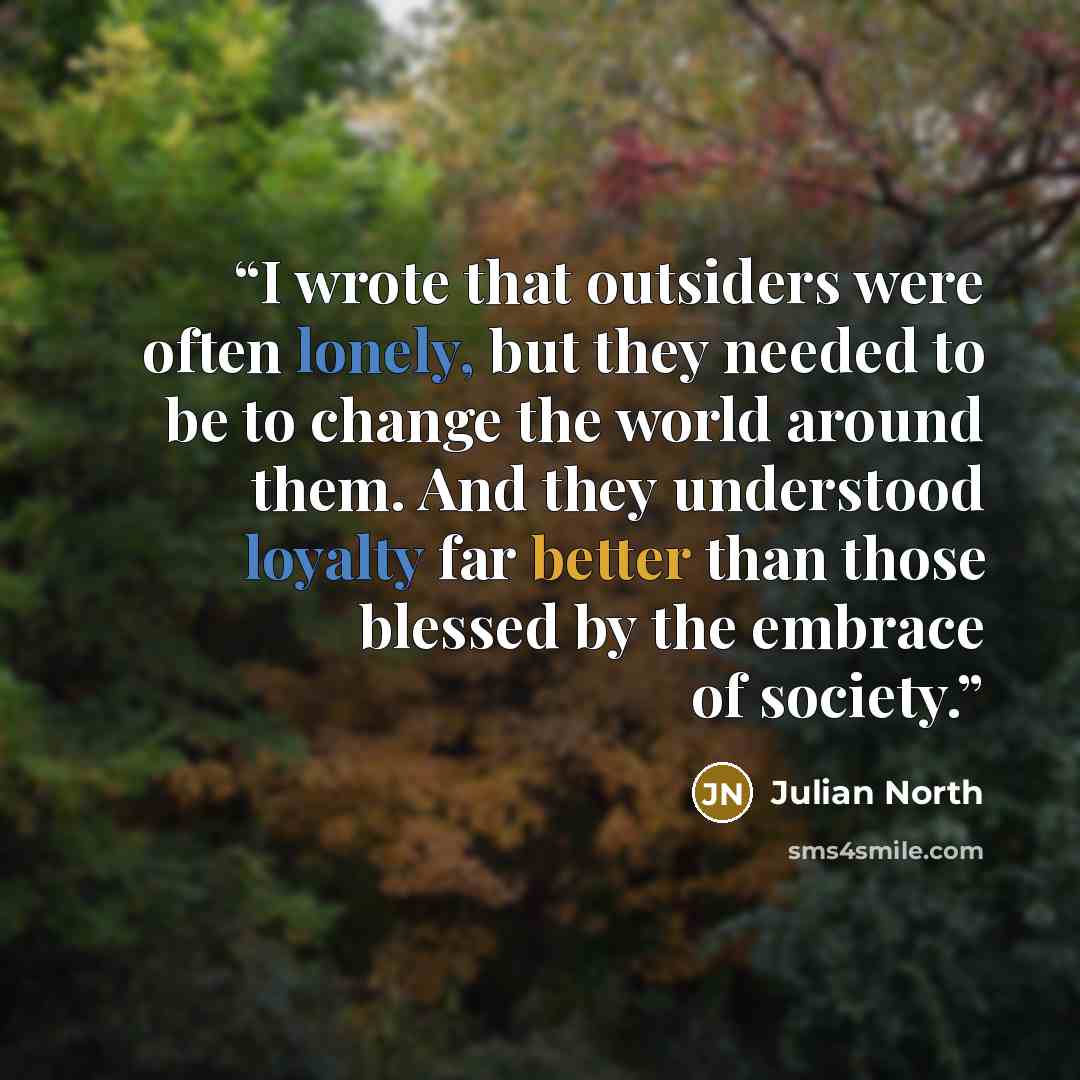 “I wrote that outsiders were often lonely, but they needed to be to change the world around them. And they understood loyalty far better than those blessed by the embrace of society.” quote by Julian North