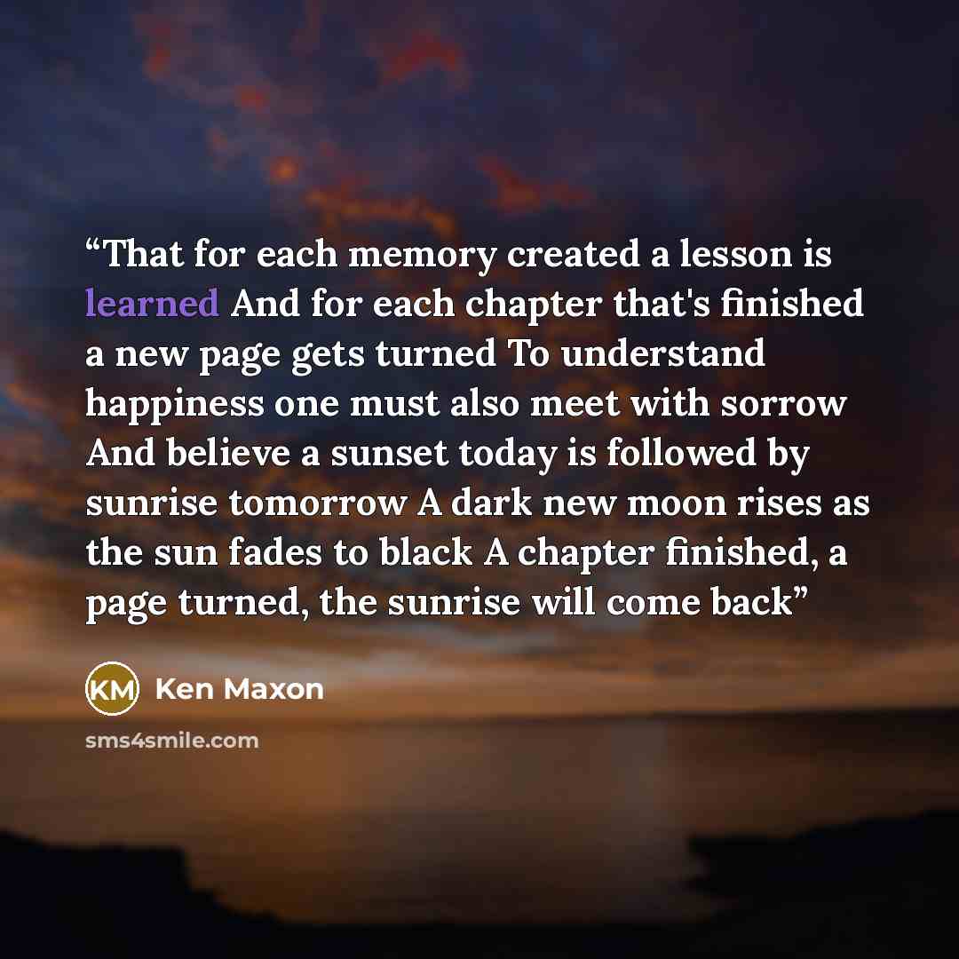 “That for each memory created a lesson is learned And for each chapter that's finished a new page gets turned To understand happiness one must also meet with sorrow And believe a sunset today is followed by sunrise tomorrow A dark new moon rises as the sun fades to black A chapter finished, a page…” quote by Ken Maxon