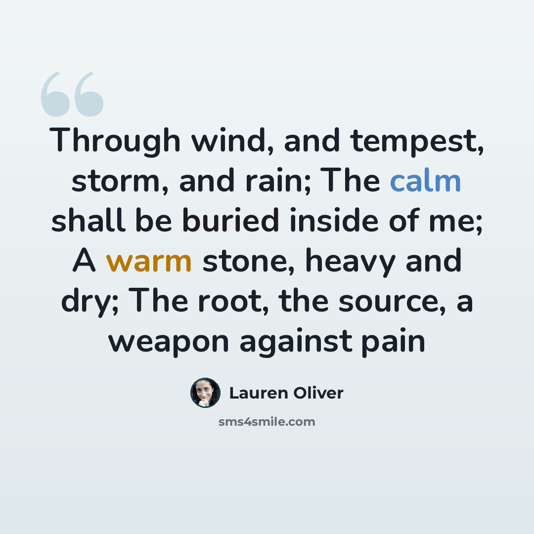 “Through wind, and tempest, storm, and rain; The calm shall be buried inside of me; A warm stone, heavy and dry; The root, the source, a weapon against pain” quote by Lauren Oliver