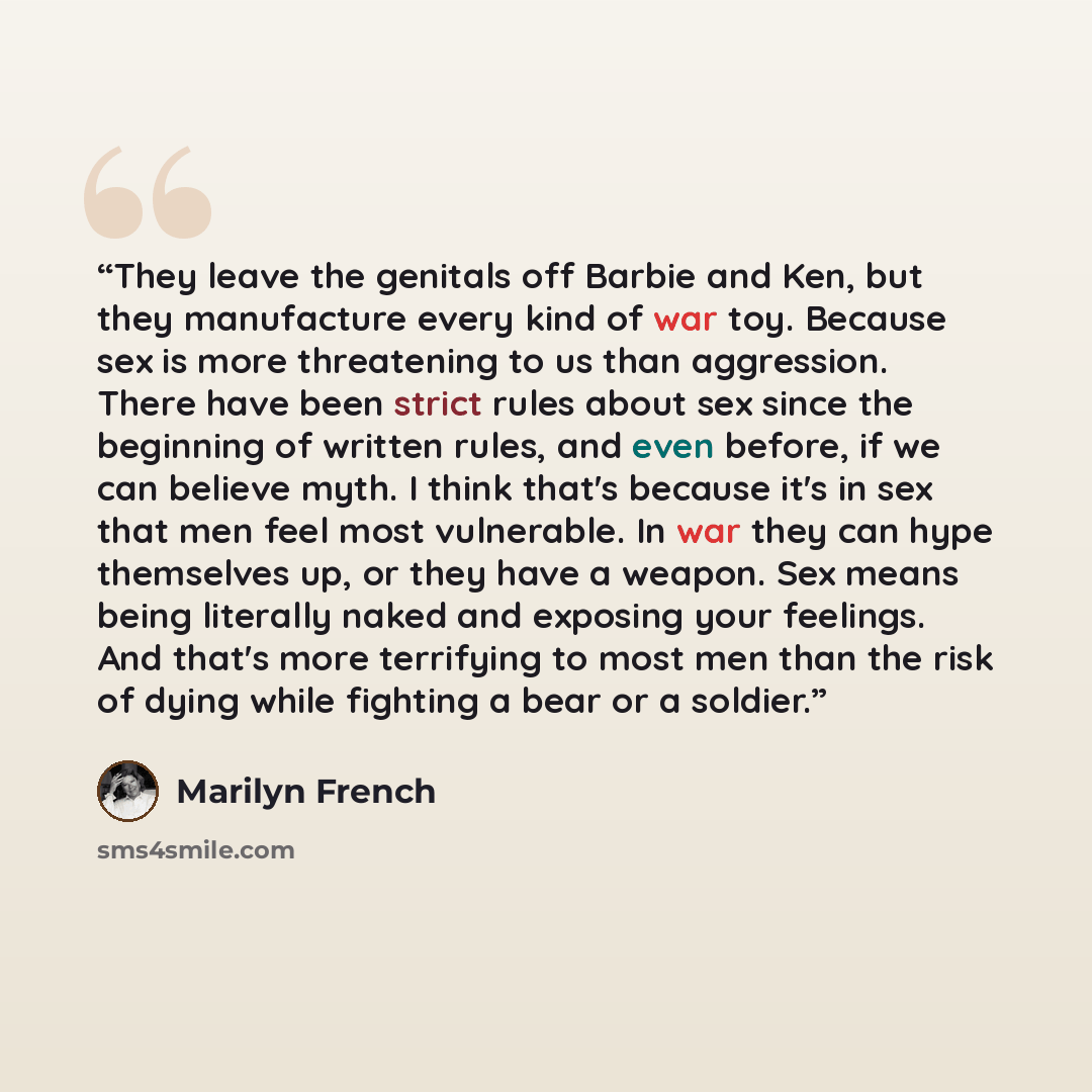 “They leave the genitals off Barbie and Ken, but they manufacture every kind of war toy. Because sex is more threatening to us than aggression. There have been strict rules about sex since the beginning of written rules, and even before, if we can believe myth. I think that's because it's in sex…” quote by Marilyn French
