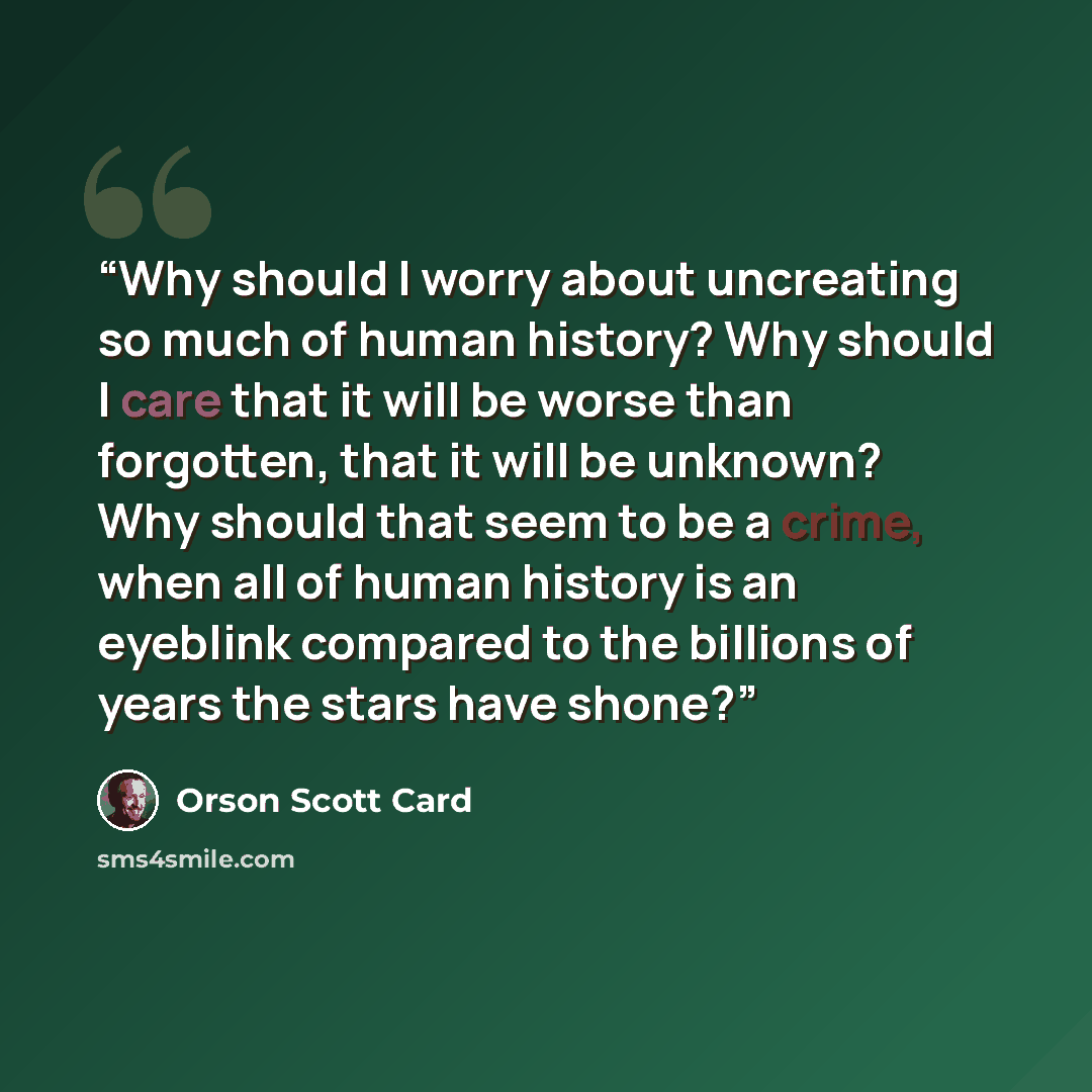 “Why should I worry about uncreating so much of human history? Why should I care that it will be worse than forgotten, that it will be unknown? Why should that seem to be a crime, when all of human history is an eyeblink compared to the billions of years the stars have shone?” quote by Orson Scott Card