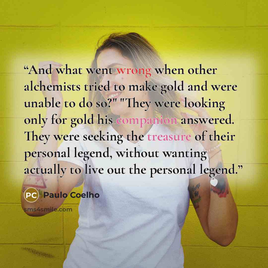 “And what went wrong when other alchemists tried to make gold and were unable to do so?" "They were looking only for gold his companion answered. They were seeking the treasure of their personal legend, without wanting actually to live out the personal legend.” quote by Paulo Coelho