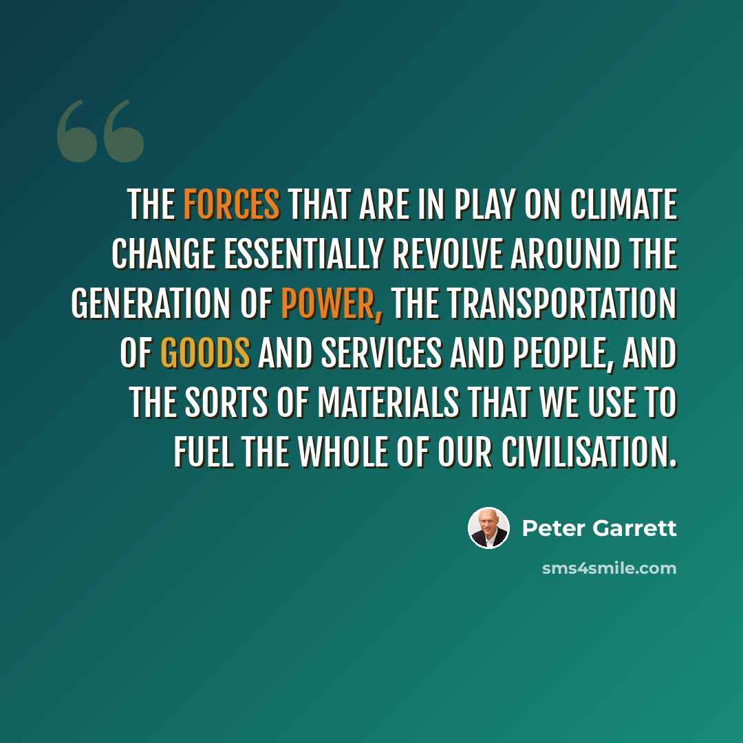 “The forces that are in play on climate change essentially revolve around the generation of power, the transportation of goods and services and people, and the sorts of materials that we use to fuel the whole of our civilisation.” quote by Peter Garrett