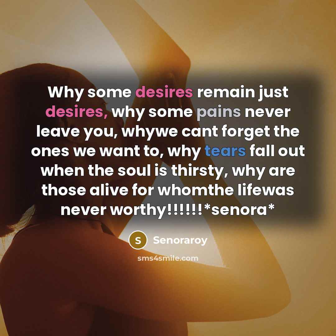 “Why some desires remain just desires, why some pains never leave you, whywe cant forget the ones we want to, why tears fall out when the soul is thirsty, why are those alive for whomthe lifewas never worthy!!!!!!*senora*” quote by Senoraroy