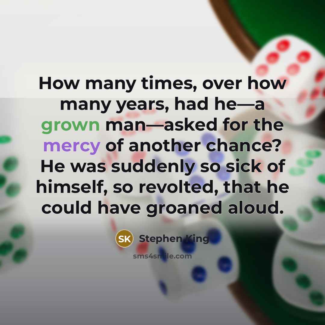 “How many times, over how many years, had he—a grown man—asked for the mercy of another chance? He was suddenly so sick of himself, so revolted, that he could have groaned aloud.” quote by Stephen King