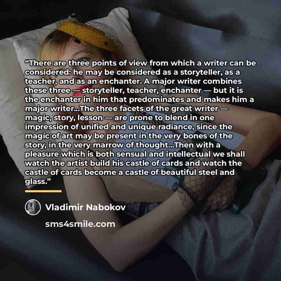 “There are three points of view from which a writer can be considered: he may be considered as a storyteller, as a teacher, and as an enchanter. A major writer combines these three — storyteller, teacher, enchanter — but it is the enchanter in him that predominates and makes him a major…” quote by Vladimir Nabokov