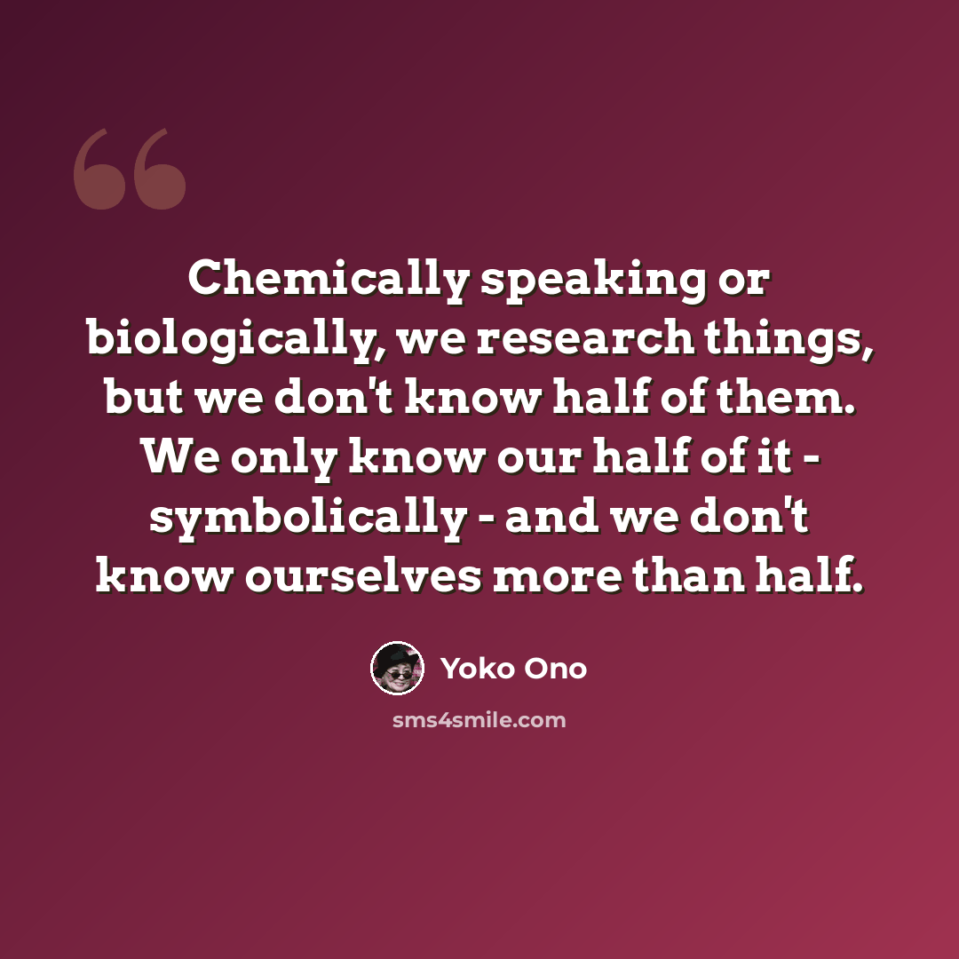 “Chemically speaking or biologically, we research things, but we don't know half of them. We only know our half of it - symbolically - and we don't know ourselves more than half.” quote by Yoko Ono