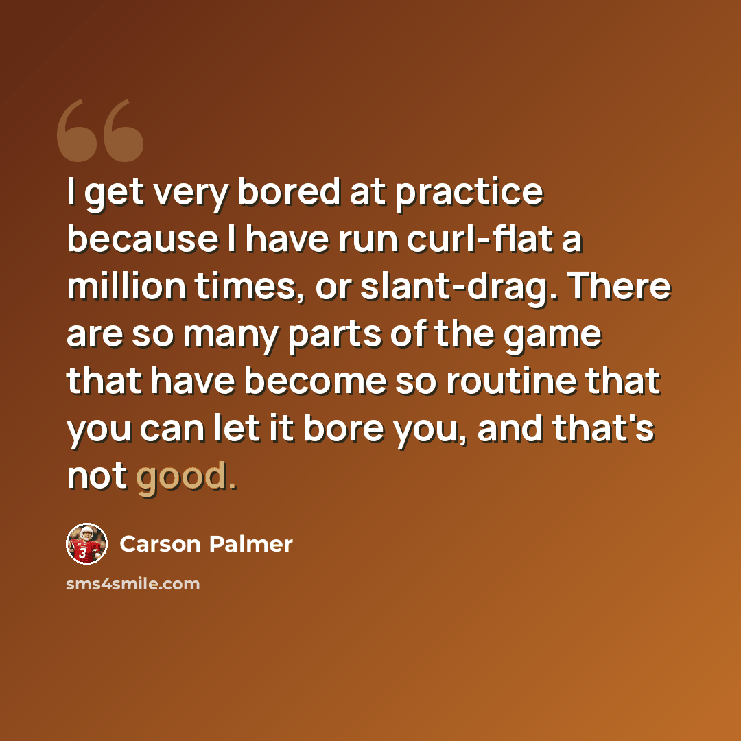 “I get very bored at practice because I have run curl-flat a million times, or slant-drag. There are so many parts of the game that have become so routine that you can let it bore you, and that's not good.” quote by Carson Palmer
