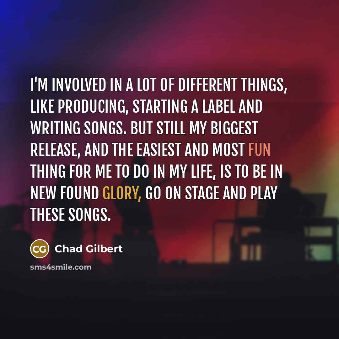 “I'm involved in a lot of different things, like producing, starting a label and writing songs. But still my biggest release, and the easiest and most fun thing for me to do in my life, is to be in New Found Glory, go on stage and play these songs.” quote by Chad Gilbert