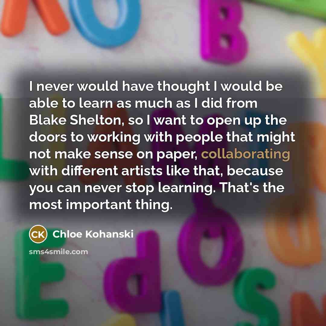 “I never would have thought I would be able to learn as much as I did from Blake Shelton, so I want to open up the doors to working with people that might not make sense on paper, collaborating with different artists like that, because you can never stop learning. That's the most important thing.” quote by Chloe Kohanski