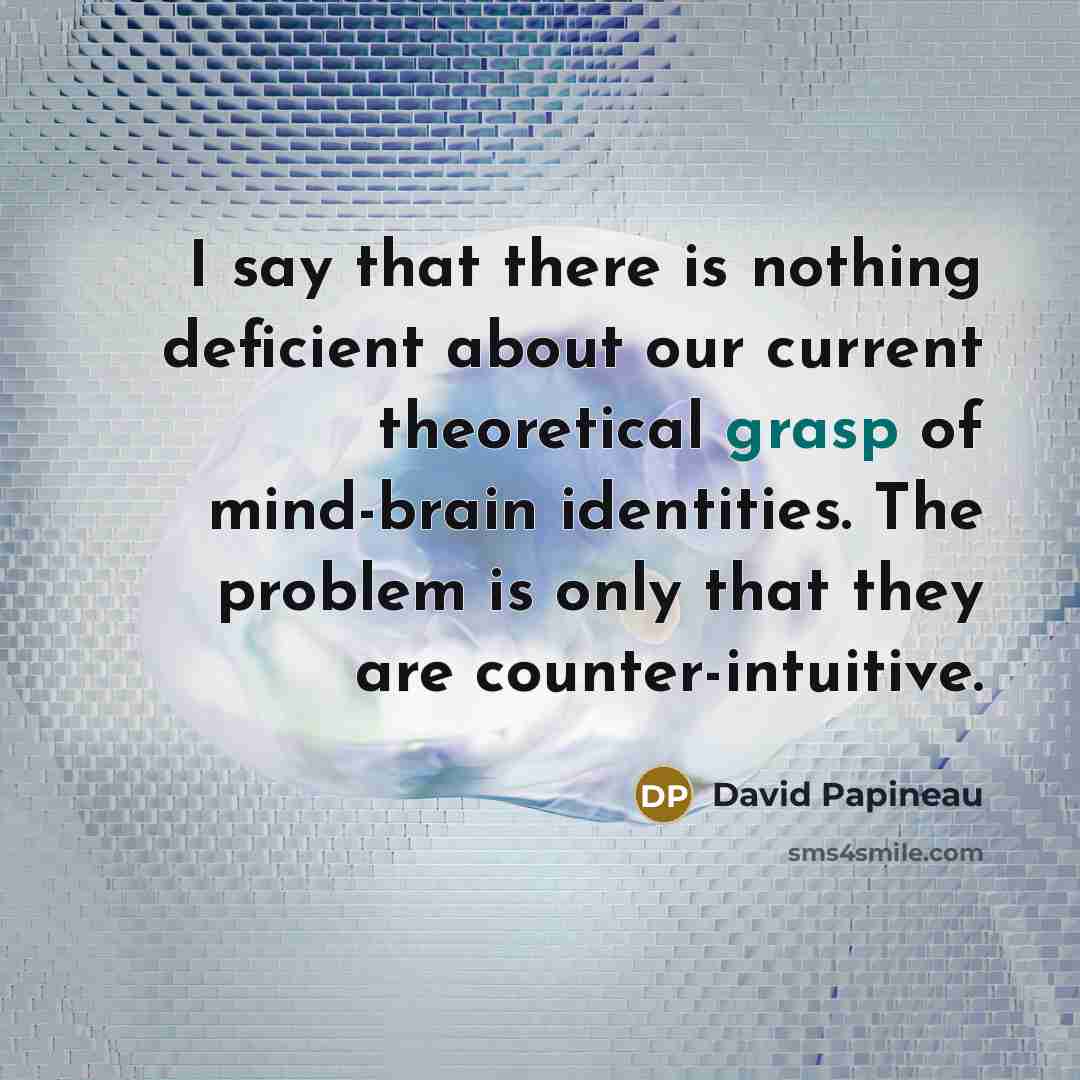 “I say that there is nothing deficient about our current theoretical grasp of mind-brain identities. The problem is only that they are counter-intuitive.” quote by David Papineau